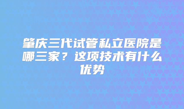 肇庆三代试管私立医院是哪三家?这项技术有什么优势