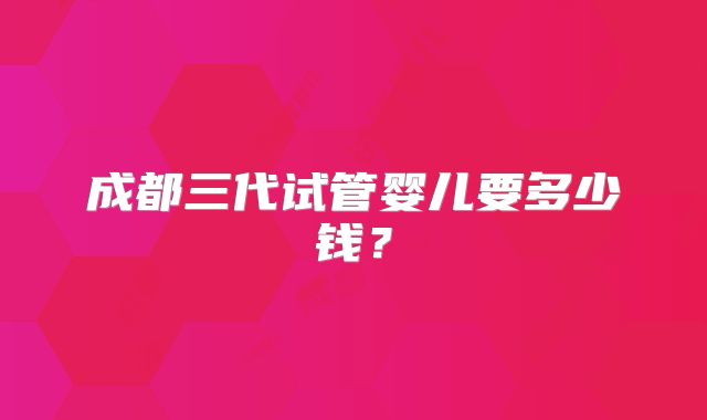 成都三代试管婴儿要多少钱？