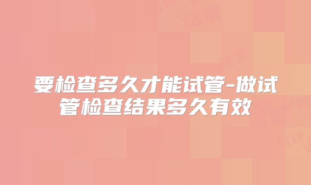 要检查多久才能试管-做试管检查结果多久有效