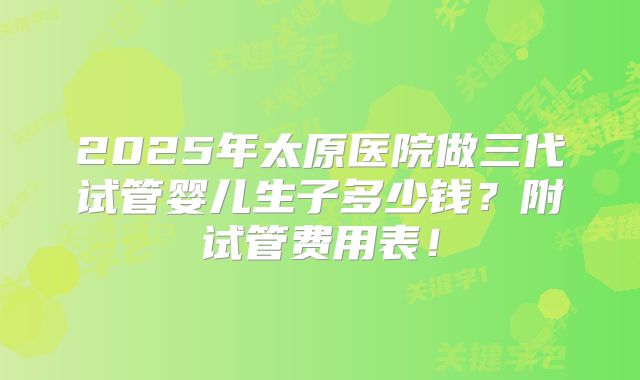 2025年太原医院做三代试管婴儿生子多少钱?附试管费用表!
