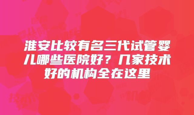 淮安比较有名三代试管婴儿哪些医院好？几家技术好的机构全在这里