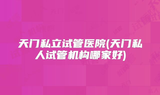 天门私立试管医院(天门私人试管机构哪家好)