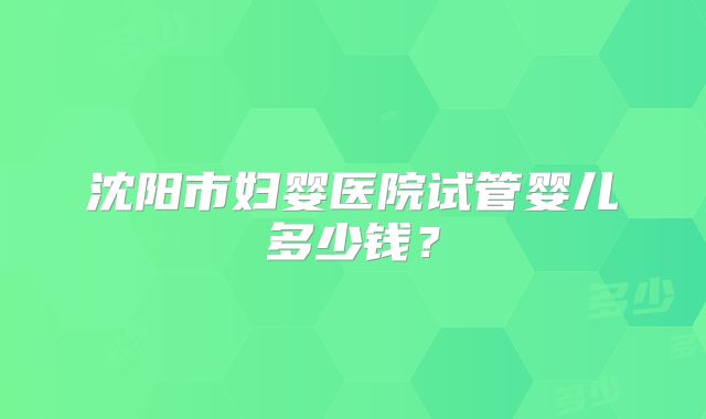 沈阳市妇婴医院试管婴儿多少钱？