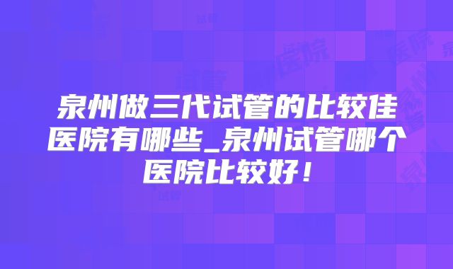 泉州做三代试管的比较佳医院有哪些_泉州试管哪个医院比较好！