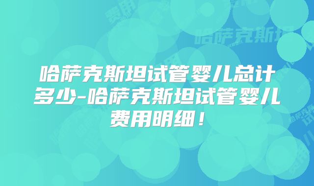 哈萨克斯坦试管婴儿总计多少-哈萨克斯坦试管婴儿费用明细！