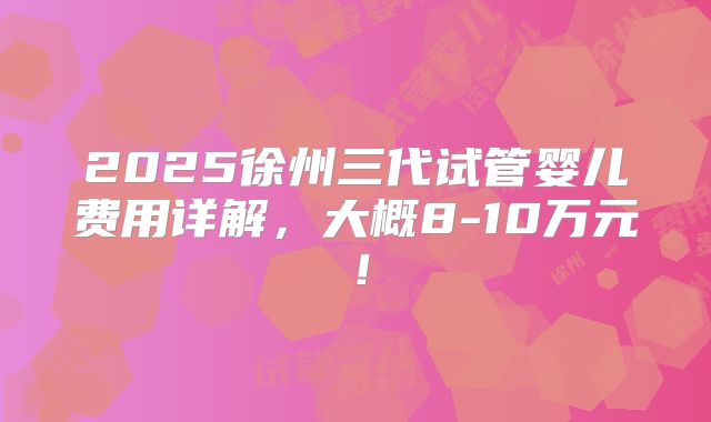 2025徐州三代试管婴儿费用详解，大概8-10万元！