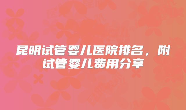 昆明试管婴儿医院排名,附试管婴儿费用分享