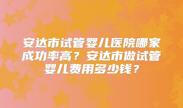 安达市试管婴儿医院哪家成功率高？安达市做试管婴儿费用多少钱？