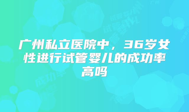 广州私立医院中，36岁女性进行试管婴儿的成功率高吗