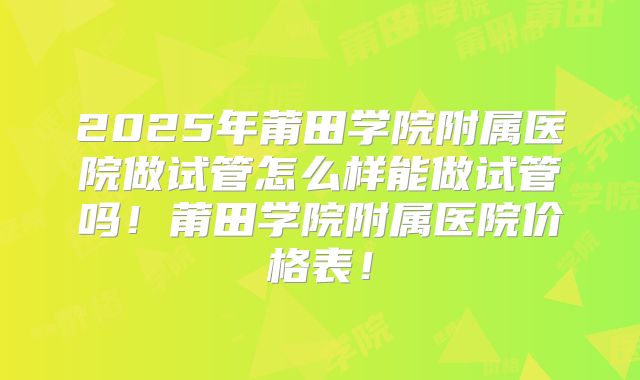 2025年莆田学院附属医院做试管怎么样能做试管吗！莆田学院附属医院价格表！