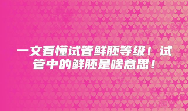 一文看懂试管鲜胚等级！试管中的鲜胚是啥意思！