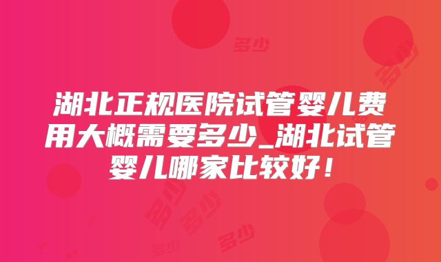 湖北正规医院试管婴儿费用大概需要多少_湖北试管婴儿哪家比较好!