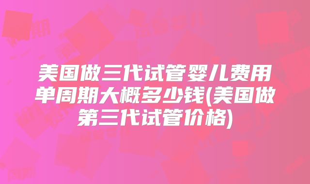 美国做三代试管婴儿费用单周期大概多少钱(美国做第三代试管价格)
