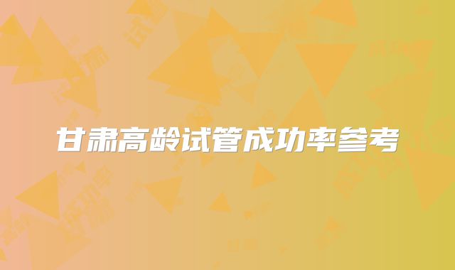 甘肃高龄试管成功率参考