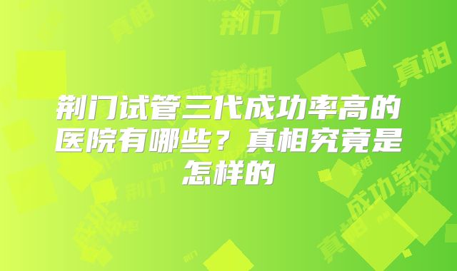 荆门试管三代成功率高的医院有哪些?真相究竟是怎样的