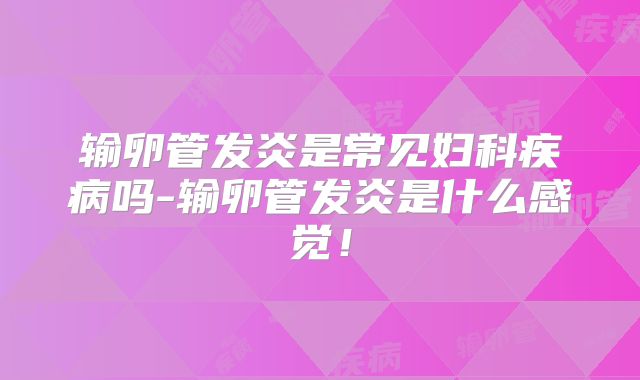 输卵管发炎是常见妇科疾病吗-输卵管发炎是什么感觉！