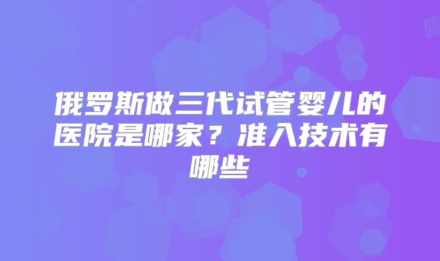 俄罗斯做三代试管婴儿的医院是哪家?准入技术有哪些