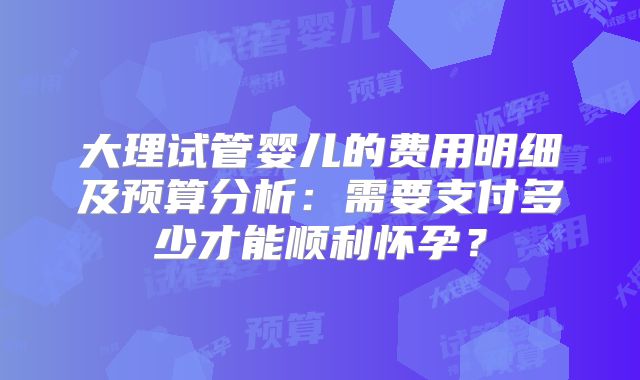 大理试管婴儿的费用明细及预算分析：需要支付多少才能顺利怀孕？