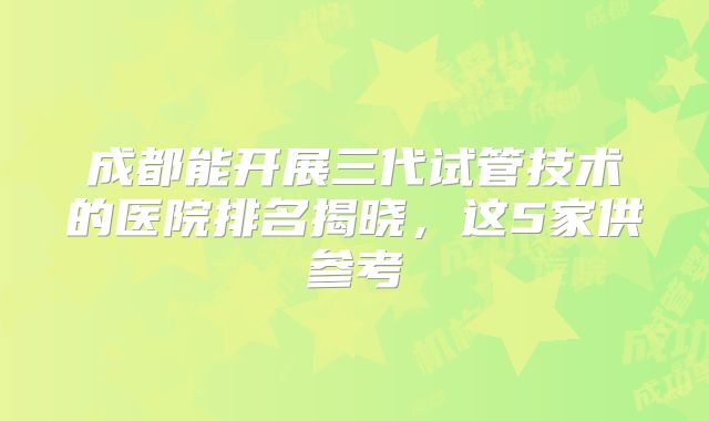 成都能开展三代试管技术的医院排名揭晓,这5家供参考