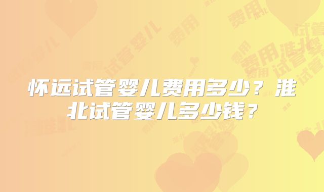 怀远试管婴儿费用多少？淮北试管婴儿多少钱？