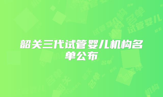 韶关三代试管婴儿机构名单公布