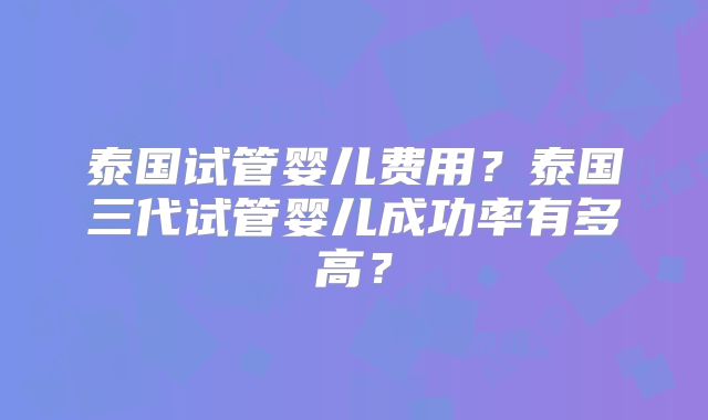 泰国试管婴儿费用？泰国三代试管婴儿成功率有多高？
