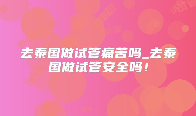 去泰国做试管痛苦吗_去泰国做试管安全吗！