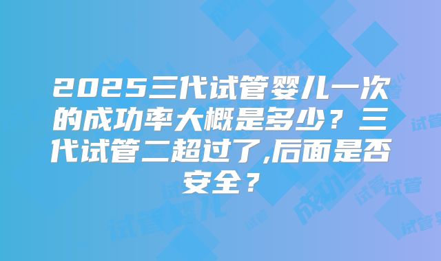 2025三代试管婴儿一次的成功率大概是多少?三代试管二超过了,后面是否安全?