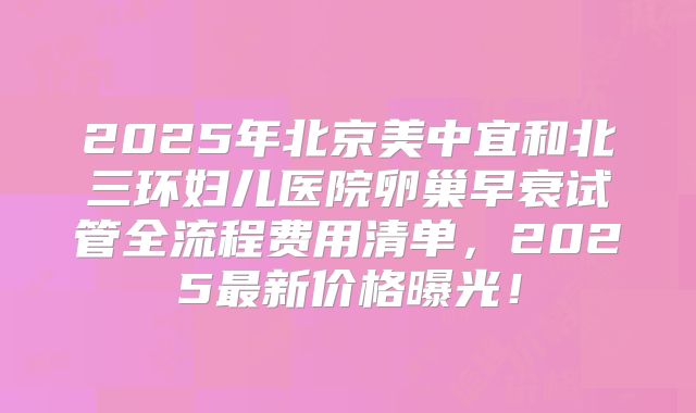 2025年北京美中宜和北三环妇儿医院卵巢早衰试管全流程费用清单，2025最新价格曝光！