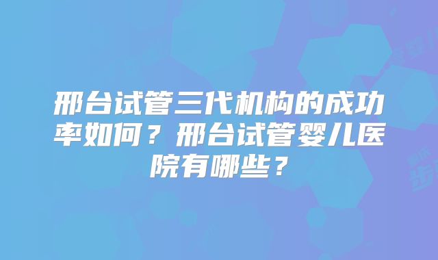 邢台试管三代机构的成功率如何？邢台试管婴儿医院有哪些？