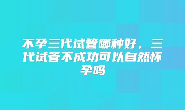 不孕三代试管哪种好，三代试管不成功可以自然怀孕吗