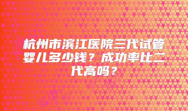 杭州市滨江医院三代试管婴儿多少钱？成功率比二代高吗？