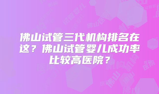 佛山试管三代机构排名在这?佛山试管婴儿成功率比较高医院?