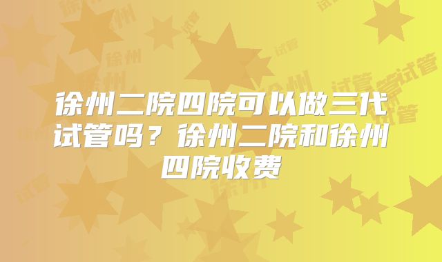 徐州二院四院可以做三代试管吗？徐州二院和徐州四院收费