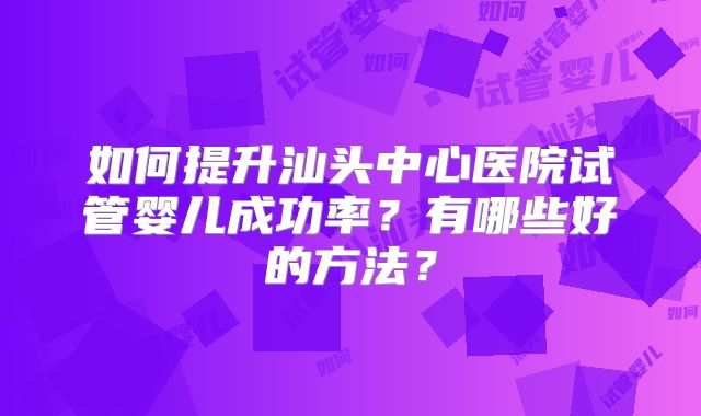 如何提升汕头中心医院试管婴儿成功率？有哪些好的方法？