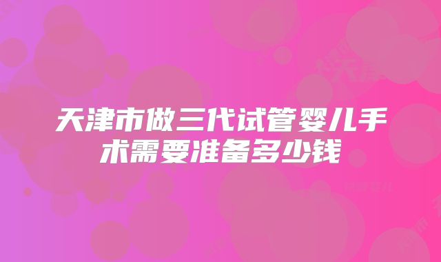 天津市做三代试管婴儿手术需要准备多少钱