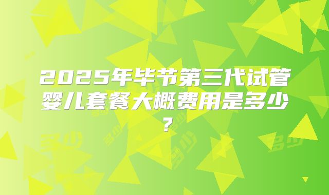 2025年毕节第三代试管婴儿套餐大概费用是多少？