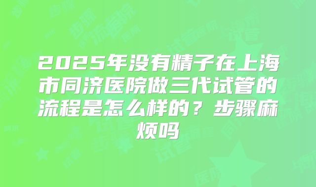 2025年没有精子在上海市同济医院做三代试管的流程是怎么样的？步骤麻烦吗