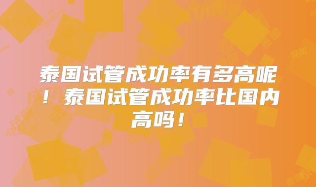 泰国试管成功率有多高呢！泰国试管成功率比国内高吗！