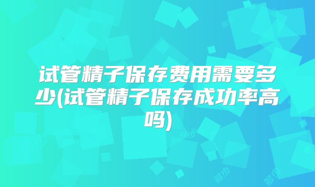 试管精子保存费用需要多少(试管精子保存成功率高吗)