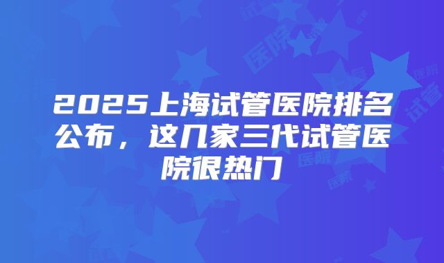 2025上海试管医院排名公布,这几家三代试管医院很热门