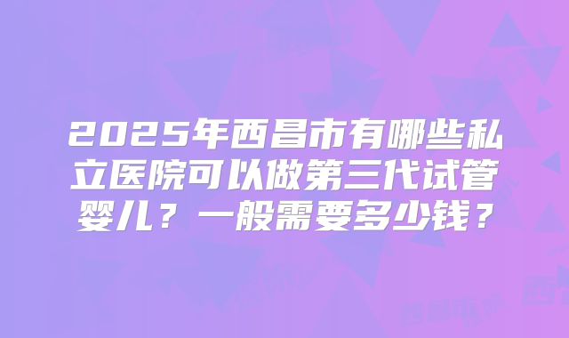 2025年西昌市有哪些私立医院可以做第三代试管婴儿?一般需要多少钱?