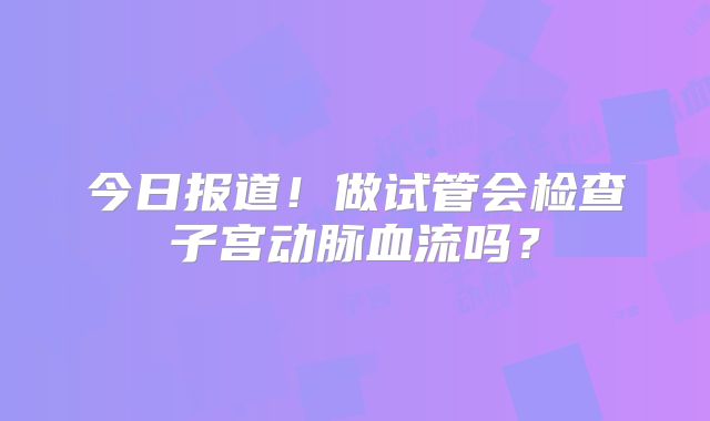 今日报道!做试管会检查子宫动脉血流吗?