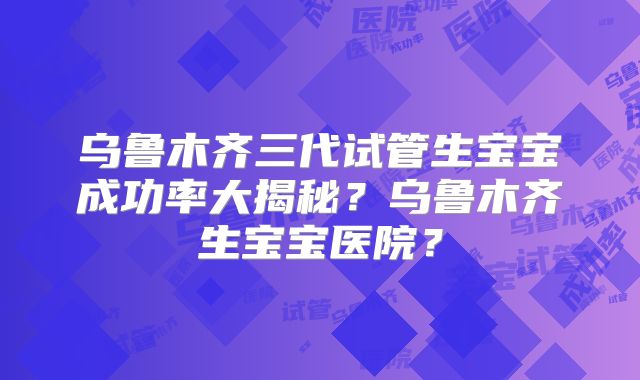 乌鲁木齐三代试管生宝宝成功率大揭秘？乌鲁木齐生宝宝医院？