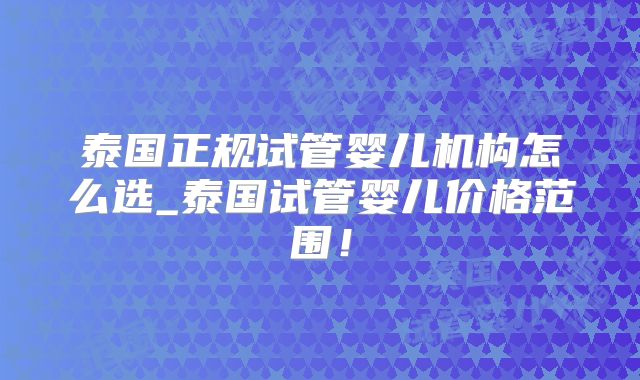 泰国正规试管婴儿机构怎么选_泰国试管婴儿价格范围！