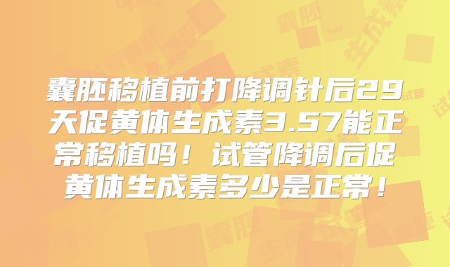 囊胚移植前打降调针后29天促黄体生成素3.57能正常移植吗！试管降调后促黄体生成素多少是正常！