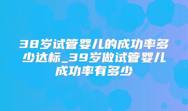 38岁试管婴儿的成功率多少达标_39岁做试管婴儿成功率有多少