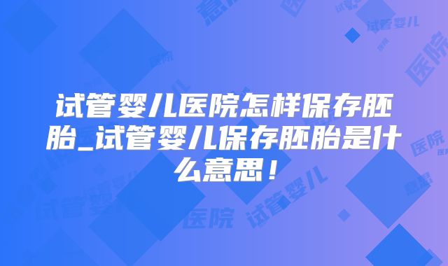 试管婴儿医院怎样保存胚胎_试管婴儿保存胚胎是什么意思!