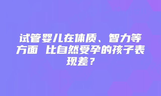 试管婴儿在体质、智力等方面 比自然受孕的孩子表现差？