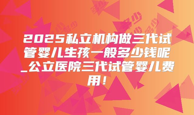 2025私立机构做三代试管婴儿生孩一般多少钱呢_公立医院三代试管婴儿费用!
